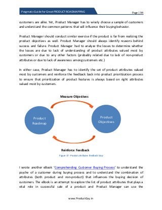 Page | 94
www.ProductGuy.in
Pragmatic Guide for Great PRODUCT ROADMAPPING
customers are alike. Yet, Product Manager has to wisely choose a sample of customers
and understand the common patterns that will influence their buying behavior.
Product Manager should conduct similar exercise if the product is far from realizing the
product objectives as well. Product Manager should always identify reasons behind
success and failure. Product Manager had to analyze the losses to determine whether
the losses are due to lack of understanding of product attributes valued most by
customers or due to any other factors (probably related due to lack of non-product
attributes or due to lack of awareness among customers etc.)
In either case, Product Manager has to identify the set of product attributes valued
most by customers and reinforce the feedback back into product prioritization process
to ensure that prioritization of product features is always based on right attributes
valued most by customers.
Figure 17 - Product attributes feedback loop
I wrote another eBook ‘Comprehending Customer Buying Process’ to understand the
psyche of a customer during buying process and to understand the combination of
attributes (both product and non-product) that influences the buying decision of
customers. The eBook is an attempt to explore the list of product attributes that plays a
vital role in successful sale of a product and Product Manager can use the
Product
Roadmap
Product
Objectives
Measure Objectives
Reinforce Feedback
 