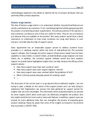 Page | 95
www.ProductGuy.in
Pragmatic Guide for Great PRODUCT ROADMAPPING
methodologies explored in the eBook to identify the list of product attributes that can
positively affect product objectives.
Feature usage metrics
The idea of feature usage metrics is to understand whether top prioritized features are
mostly used features by customers. If not, something might be terribly going wrong with
the process of prioritizing product requirements. The primary premise of the exercise is
that customers use features only if they are useful for them. They do not use features
just because they are available on the product. Not every product would have a direct
mechanism to understand on how many customers are using each feature, in such
scenario I normally take the help of support system.
Every organization has an impeccable support system to address customer issues
promptly in a satisfying manner within the limits of well-defined SLA. The customer
support software that manages the entire support infrastructure would have the basic
capability to raise tickets, re-submit tickets, provide feedback, assign engineer and close
tickets etc. In addition, the customer support software would also have analytics
support to provide below highlighted insights that can help measure the efficacy of the
support systems
 How many support cases does each customer raise?
 How many support cases each support engineer resolve?
 How many support cases were resolved within the guidelines of SLA?
 What is the lean period and peak period for receiving cases?
 ….
The discussion of the current topic is to go beyond those traditional insights. I am not
trying to open a debate on the nature of the support system and I am only trying to
emphasize that Organization can process the data gathered by support system for
insights that are more meaningful. The information when analyzed properly can provide
lot more insights which when acted upon can effectively strengthen the product. One
key insight would be list most-used or least-used features. In addition, support cases can
provide lot more additional data that can strengthen the process of preparing great
product roadmap. Please be aware that some of the insights are based on the premise
that no product is DEFECT FREE.
 