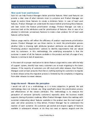 Page | 96
www.ProductGuy.in
Pragmatic Guide for Great PRODUCT ROADMAPPING
Most used/ least used features
Such list can help Product Managers better prioritize features. Most used features can
provide a clear view of what interests most to customer and Product Manager can
target to evolve those features to create a stickiness factor. In case of least used
features, Product Manager can understand the reason behind prioritizing those features
and later revisit the feature prioritization strategy. Product Manager can take a
conscious look at the attributes used for prioritization of features. Also in case of an
attempt to eliminate unnecessary features to make a lean product, list of least used
features will be handy.
Feature usage metrics will reflect the efficiency of product requirements prioritization
process. Product Manager can use those metrics to revisit the prioritization process
whether (s)he is choosing right attributes (product attributes are already defined in
‘Prioritizing product requirements’ section) to identify requirements that are valued
most by customers. In this methodology, the underlying assumption is that the
customer is aware of all the features available in the product and lack of usage of any
features is not due to lack of awareness.
In the event of no proper mechanism to derive feature usage metrics even with the help
of support system, identify how many customers are at least migrating to the latest
releases. If the majority of customers are still stuck with older releases, then Product
Manager could at least presume that there is nothing exciting for customers to migrate
to latest release unless the migration process is hindered by the complexity in migrating
from older releases to newer releases.
Gauge the mood – Measure the perception
I would not call it as a methodology as it is more subjective. In general, the said
methodology does not indicate any thing specifically about the prioritization process
and effectiveness of the chosen attributes. This methodology is to measure the
perception of everyone (primarily customers) especially when the business model
supports sharing of product roadmap. When Product Manager shares the roadmap with
customers elaborating about features available in the product over the next couple of
years and what outcomes to they deliver, Product Manager has to understand the
reaction of each customer. Do customers get excited and enquire eagerly of features
available in subsequent releases or do they not react or express anguish over the
 