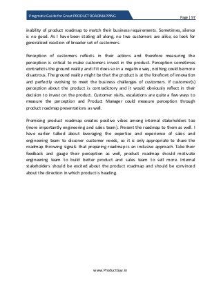 Page | 97
www.ProductGuy.in
Pragmatic Guide for Great PRODUCT ROADMAPPING
inability of product roadmap to match their business requirements. Sometimes, silence
is no good. As I have been stating all along, no two customers are alike, so look for
generalized reaction of broader set of customers.
Perception of customers reflects in their actions and therefore measuring the
perception is critical to make customers invest in the product. Perception sometimes
contradicts the ground reality and if it does so in a negative way, nothing could be more
disastrous. The ground reality might be that the product is at the forefront of innovation
and perfectly evolving to meet the business challenges of customers. If customer(s)
perception about the product is contradictory and it would obviously reflect in their
decision to invest on the product. Customer visits, escalations are quite a few ways to
measure the perception and Product Manager could measure perception through
product roadmap presentations as well.
Promising product roadmap creates positive vibes among internal stakeholders too
(more importantly engineering and sales team). Present the roadmap to them as well. I
have earlier talked about leveraging the expertise and experience of sales and
engineering team to discover customer needs, so it is only appropriate to share the
roadmap throwing signals that preparing roadmap is an inclusive approach. Take their
feedback and gauge their perception as well, product roadmap should motivate
engineering team to build better product and sales team to sell more. Internal
stakeholders should be excited about the product roadmap and should be convinced
about the direction in which product is heading.
 