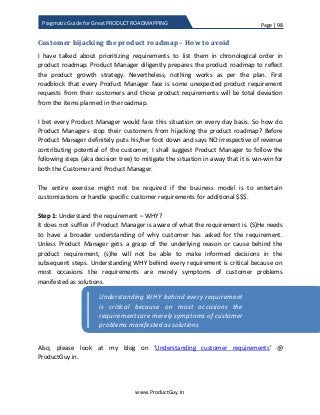 Page | 98
www.ProductGuy.in
Pragmatic Guide for Great PRODUCT ROADMAPPING
Customer hijacking the product roadmap – How to avoid
I have talked about prioritizing requirements to list them in chronological order in
product roadmap. Product Manager diligently prepares the product roadmap to reflect
the product growth strategy. Nevertheless, nothing works as per the plan. First
roadblock that every Product Manager face is some unexpected product requirement
requests from their customers and those product requirements will be total deviation
from the items planned in the roadmap.
I bet every Product Manager would face this situation on every day basis. So how do
Product Managers stop their customers from hijacking the product roadmap? Before
Product Manager definitely puts his/her foot down and says NO irrespective of revenue
contributing potential of the customer, I shall suggest Product Manager to follow the
following steps (aka decision tree) to mitigate the situation in a way that it is win-win for
both the Customer and Product Manager.
The entire exercise might not be required if the business model is to entertain
customizations or handle specific customer requirements for additional $$$.
Step 1: Understand the requirement – WHY?
It does not suffice if Product Manager is aware of what the requirement is. (S)He needs
to have a broader understanding of why customer has asked for the requirement.
Unless Product Manager gets a grasp of the underlying reason or cause behind the
product requirement, (s)he will not be able to make informed decisions in the
subsequent steps. Understanding WHY behind every requirement is critical because on
most occasions the requirements are merely symptoms of customer problems
manifested as solutions.
Also, please look at my blog on ‘Understanding customer requirements’ @
ProductGuy.in.
Understanding WHY behind every requirement
is critical because on most occasions the
requirementsare merely symptoms of customer
problems manifested as solutions
 