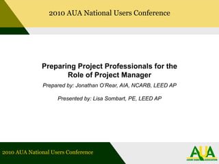 2010 AUA National Users Conference Preparing Project Professionals for the Role of Project Manager Prepared by: Jonathan O’Rear, AIA, NCARB, LEED AP Presented by: Lisa Sombart, PE, LEED AP 