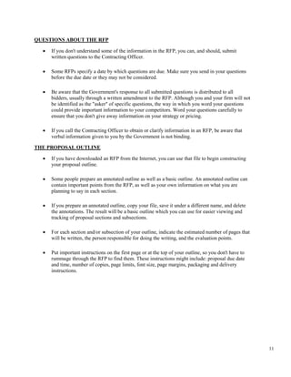11
QUESTIONS ABOUT THE RFP
• If you don't understand some of the information in the RFP, you can, and should, submit
written questions to the Contracting Officer.
• Some RFPs specify a date by which questions are due. Make sure you send in your questions
before the due date or they may not be considered.
• Be aware that the Government's response to all submitted questions is distributed to all
bidders, usually through a written amendment to the RFP. Although you and your firm will not
be identified as the "asker" of specific questions, the way in which you word your questions
could provide important information to your competitors. Word your questions carefully to
ensure that you don't give away information on your strategy or pricing.
• If you call the Contracting Officer to obtain or clarify information in an RFP, be aware that
verbal information given to you by the Government is not binding.
THE PROPOSAL OUTLINE
• If you have downloaded an RFP from the Internet, you can use that file to begin constructing
your proposal outline.
• Some people prepare an annotated outline as well as a basic outline. An annotated outline can
contain important points from the RFP, as well as your own information on what you are
planning to say in each section.
• If you prepare an annotated outline, copy your file, save it under a different name, and delete
the annotations. The result will be a basic outline which you can use for easier viewing and
tracking of proposal sections and subsections.
• For each section and/or subsection of your outline, indicate the estimated number of pages that
will be written, the person responsible for doing the writing, and the evaluation points.
• Put important instructions on the first page or at the top of your outline, so you don't have to
rummage through the RFP to find them. These instructions might include: proposal due date
and time, number of copies, page limits, font size, page margins, packaging and delivery
instructions.
 