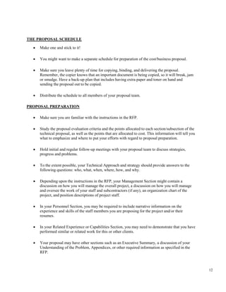 12
THE PROPOSAL SCHEDULE
• Make one and stick to it!
• You might want to make a separate schedule for preparation of the cost/business proposal.
• Make sure you leave plenty of time for copying, binding, and delivering the proposal.
Remember, the copier knows that an important document is being copied, so it will break, jam
or smudge. Have a back-up plan that includes having extra paper and toner on hand and
sending the proposal out to be copied.
• Distribute the schedule to all members of your proposal team.
PROPOSAL PREPARATION
• Make sure you are familiar with the instructions in the RFP.
• Study the proposal evaluation criteria and the points allocated to each section/subsection of the
technical proposal, as well as the points that are allocated to cost. This information will tell you
what to emphasize and where to put your efforts with regard to proposal preparation.
• Hold initial and regular follow-up meetings with your proposal team to discuss strategies,
progress and problems.
• To the extent possible, your Technical Approach and strategy should provide answers to the
following questions: who, what, when, where, how, and why.
• Depending upon the instructions in the RFP, your Management Section might contain a
discussion on how you will manage the overall project, a discussion on how you will manage
and oversee the work of your staff and subcontractors (if any), an organization chart of the
project, and position descriptions of project staff.
• In your Personnel Section, you may be required to include narrative information on the
experience and skills of the staff members you are proposing for the project and/or their
resumes.
• In your Related Experience or Capabilities Section, you may need to demonstrate that you have
performed similar or related work for this or other clients.
• Your proposal may have other sections such as an Executive Summary, a discussion of your
Understanding of the Problem, Appendices, or other required information as specified in the
RFP.
 