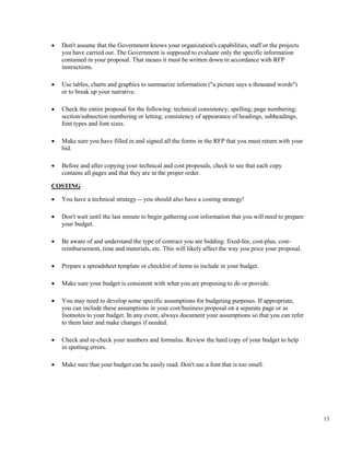 13
• Don't assume that the Government knows your organization's capabilities, staff or the projects
you have carried out. The Government is supposed to evaluate only the specific information
contained in your proposal. That means it must be written down in accordance with RFP
instructions.
• Use tables, charts and graphics to summarize information ("a picture says a thousand words")
or to break up your narrative.
• Check the entire proposal for the following: technical consistency; spelling; page numbering;
section/subsection numbering or letting; consistency of appearance of headings, subheadings,
font types and font sizes.
• Make sure you have filled in and signed all the forms in the RFP that you must return with your
bid.
• Before and after copying your technical and cost proposals, check to see that each copy
contains all pages and that they are in the proper order.
COSTING
• You have a technical strategy -- you should also have a costing strategy!
• Don't wait until the last minute to begin gathering cost information that you will need to prepare
your budget.
• Be aware of and understand the type of contract you are bidding: fixed-fee, cost-plus, cost-
reimbursement, time and materials, etc. This will likely affect the way you price your proposal.
• Prepare a spreadsheet template or checklist of items to include in your budget.
• Make sure your budget is consistent with what you are proposing to do or provide.
• You may need to develop some specific assumptions for budgeting purposes. If appropriate,
you can include these assumptions in your cost/business proposal on a separate page or as
footnotes to your budget. In any event, always document your assumptions so that you can refer
to them later and make changes if needed.
• Check and re-check your numbers and formulas. Review the hard copy of your budget to help
in spotting errors.
• Make sure that your budget can be easily read. Don't use a font that is too small.
 