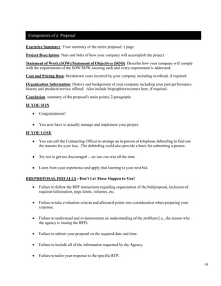 14
Executive Summary: Your summary of the entire proposal; 1 page
Project Description: Nuts and bolts of how your company will accomplish the project
Statement of Work (SOW)/Statement of Objectives (SOO): Describe how your company will comply
with the requirements of the SOW/SOW assuring each and every requirement is addressed.
Cost and Pricing Data: Breakdown costs incurred by your company including overhead, if required.
Organization Information: History and background of your company including your past performance
history and products/service offered. Also include biographies/resumes here, if required.
Conclusion: summary of the proposal's main points; 2 paragraphs
IF YOU WIN
• Congratulations!
• You now have to actually manage and implement your project.
IF YOU LOSE
• You can call the Contracting Officer to arrange an in-person or telephone debriefing to find out
the reasons for your loss. The debriefing could also provide a basis for submitting a protest.
• Try not to get too discouraged -- no one can win all the time.
• Learn from your experience and apply that learning to your next bid.
BID/PROPOSAL PITFALLS - Don't Let These Happen to You!
• Failure to follow the RFP instructions regarding organization of the bid/proposal, inclusion of
required information, page limits, volumes, etc.
• Failure to take evaluation criteria and allocated points into consideration when preparing your
response.
• Failure to understand and to demonstrate an understanding of the problem (i.e., the reason why
the agency is issuing the RFP).
• Failure to submit your proposal on the required date and time.
• Failure to include all of the information requested by the Agency.
• Failure to tailor your response to the specific RFP.
Components of a Proposal
 
