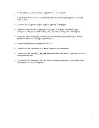 15
• Costs/budgets are unreasonable (too high or too low) or incomplete.
• Costs/budgets do not provide any detail or breakdown information (if required) for line and
sub-line items.
• Failure to include specifics of your proposed approach to the project.
• Proposal is unprofessional in appearance (e.g., typos, blank pages, unnumbered pages,
smudges, no whitespace, sloppy-looking, etc.). This reflects poorly upon your company.
• Proposal is poorly written (e.g., information is not presented/organized in a logical manner,
proposal is difficult to follow, poor grammar, etc.).
• Proposal merely repeats or paraphrases the RFP.
• Proposal does not explain how or by whom the project will be managed.
• Proposal does not contain RELEVANT information about your firm, its capabilities, and/or its
management and staff.
• Proposal does not demonstrate that your firm/organization and personnel have the experience
and capability to carry out the project.
 