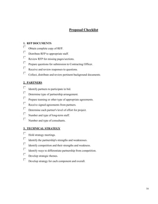 16
Proposal Checklist
1. RFP DOCUMENTS
Obtain complete copy of RFP.
Distribute RFP to appropriate staff.
Review RFP for missing pages/sections.
Prepare questions for submission to Contracting Officer.
Receive and review responses to questions.
Collect, distribute and review pertinent background documents.
2. PARTNERS
Identify partners to participate in bid.
Determine type of partnership arrangement.
Prepare teaming or other type of appropriate agreements.
Receive signed agreements from partners.
Determine each partner's level of effort for project.
Number and type of long-term staff.
Number and type of consultants.
3. TECHNICAL STRATEGY
Hold strategy meetings.
Identify the partnership's strengths and weaknesses.
Identify competition and their strengths and weakness.
Identify ways to differentiate partnership from competition.
Develop strategic themes.
Develop strategy for each component and overall.
 