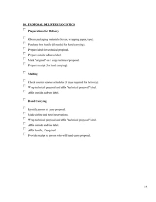 19
10. PROPOSAL DELIVERY/LOGISTICS
Preparations for Delivery
Obtain packaging materials (boxes, wrapping paper, tape).
Purchase box handle (if needed for hand carrying).
Prepare label for technical proposal.
Prepare outside address label.
Mark "original" on 1 copy technical proposal.
Prepare receipt (for hand carrying).
Mailing
Check courier service schedules (# days required for delivery).
Wrap technical proposal and affix "technical proposal" label.
Affix outside address label.
Hand Carrying
Identify person to carry proposal.
Make airline and hotel reservations.
Wrap technical proposal and affix "technical proposal" label.
Affix outside address label.
Affix handle, if required.
Provide receipt to person who will hand-carry proposal.
 