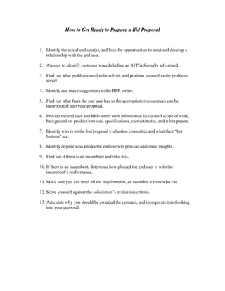 How to Get Ready to Prepare a Bid Proposal
1. Identify the actual end user(s), and look for opportunities to meet and develop a
relationship with the end user.
2. Attempt to identify customer’s needs before an RFP is formally advertised.
3. Find out what problems need to be solved, and position yourself as the problem-
solver.
4. Identify and make suggestions to the RFP-writer.
5. Find out what fears the end user has so the appropriate reassurances can be
incorporated into your proposal.
6. Provide the end user and RFP-writer with information like a draft scope of work,
background on product/services, specifications, cost estimates, and white papers.
7. Identify who is on the bid/proposal evaluation committee and what their “hot
buttons” are.
8. Identify anyone who knows the end users to provide additional insights.
9. Find out if there is an incumbent and who it is.
10. If there is an incumbent, determine how pleased the end user is with the
incumbent’s performance.
11. Make sure you can meet all the requirements, or assemble a team who can.
12. Score yourself against the solicitation’s evaluation criteria.
13. Articulate why you should be awarded the contract, and incorporate this thinking
into your proposal.
 