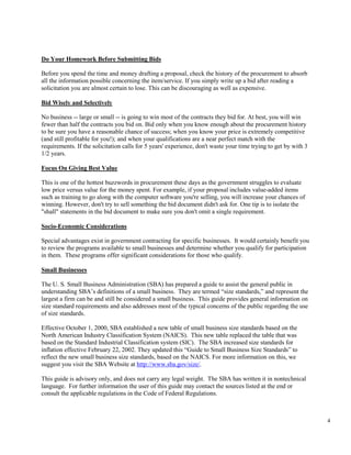 4
Do Your Homework Before Submitting Bids
Before you spend the time and money drafting a proposal, check the history of the procurement to absorb
all the information possible concerning the item/service. If you simply write up a bid after reading a
solicitation you are almost certain to lose. This can be discouraging as well as expensive.
Bid Wisely and Selectively
No business -- large or small -- is going to win most of the contracts they bid for. At best, you will win
fewer than half the contracts you bid on. Bid only when you know enough about the procurement history
to be sure you have a reasonable chance of success; when you know your price is extremely competitive
(and still profitable for you!); and when your qualifications are a near perfect match with the
requirements. If the solicitation calls for 5 years' experience, don't waste your time trying to get by with 3
1/2 years.
Focus On Giving Best Value
This is one of the hottest buzzwords in procurement these days as the government struggles to evaluate
low price versus value for the money spent. For example, if your proposal includes value-added items
such as training to go along with the computer software you're selling, you will increase your chances of
winning. However, don't try to sell something the bid document didn't ask for. One tip is to isolate the
"shall" statements in the bid document to make sure you don't omit a single requirement.
Socio-Economic Considerations
Special advantages exist in government contracting for specific businesses. It would certainly benefit you
to review the programs available to small businesses and determine whether you qualify for participation
in them. These programs offer significant considerations for those who qualify.
Small Businesses
The U. S. Small Business Administration (SBA) has prepared a guide to assist the general public in
understanding SBA’s definitions of a small business. They are termed “size standards,” and represent the
largest a firm can be and still be considered a small business. This guide provides general information on
size standard requirements and also addresses most of the typical concerns of the public regarding the use
of size standards.
Effective October 1, 2000, SBA established a new table of small business size standards based on the
North American Industry Classification System (NAICS). This new table replaced the table that was
based on the Standard Industrial Classification system (SIC). The SBA increased size standards for
inflation effective February 22, 2002. They updated this “Guide to Small Business Size Standards” to
reflect the new small business size standards, based on the NAICS. For more information on this, we
suggest you visit the SBA Website at http://www.sba.gov/size/.
This guide is advisory only, and does not carry any legal weight. The SBA has written it in nontechnical
language. For further information the user of this guide may contact the sources listed at the end or
consult the applicable regulations in the Code of Federal Regulations.
 