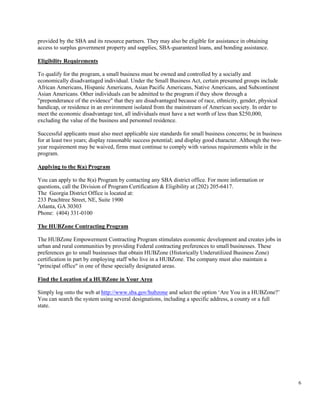 6
provided by the SBA and its resource partners. They may also be eligible for assistance in obtaining
access to surplus government property and supplies, SBA-guaranteed loans, and bonding assistance.
Eligibility Requirements
To qualify for the program, a small business must be owned and controlled by a socially and
economically disadvantaged individual. Under the Small Business Act, certain presumed groups include
African Americans, Hispanic Americans, Asian Pacific Americans, Native Americans, and Subcontinent
Asian Americans. Other individuals can be admitted to the program if they show through a
"preponderance of the evidence" that they are disadvantaged because of race, ethnicity, gender, physical
handicap, or residence in an environment isolated from the mainstream of American society. In order to
meet the economic disadvantage test, all individuals must have a net worth of less than $250,000,
excluding the value of the business and personnel residence.
Successful applicants must also meet applicable size standards for small business concerns; be in business
for at least two years; display reasonable success potential; and display good character. Although the two-
year requirement may be waived, firms must continue to comply with various requirements while in the
program.
Applying to the 8(a) Program
You can apply to the 8(a) Program by contacting any SBA district office. For more information or
questions, call the Division of Program Certification & Eligibility at (202) 205-6417.
The Georgia District Office is located at:
233 Peachtree Street, NE, Suite 1900
Atlanta, GA 30303
Phone: (404) 331-0100
The HUBZone Contracting Program
The HUBZone Empowerment Contracting Program stimulates economic development and creates jobs in
urban and rural communities by providing Federal contracting preferences to small businesses. These
preferences go to small businesses that obtain HUBZone (Historically Underutilized Business Zone)
certification in part by employing staff who live in a HUBZone. The company must also maintain a
"principal office" in one of these specially designated areas.
Find the Location of a HUBZone in Your Area
Simply log onto the web at http://www.sba.gov/hubzone and select the option ‘Are You in a HUBZone?’
You can search the system using several designations, including a specific address, a county or a full
state.
 