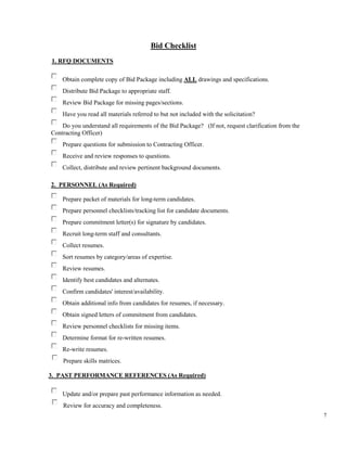 7
Bid Checklist
1. RFQ DOCUMENTS
Obtain complete copy of Bid Package including ALL drawings and specifications.
Distribute Bid Package to appropriate staff.
Review Bid Package for missing pages/sections.
Have you read all materials referred to but not included with the solicitation?
Do you understand all requirements of the Bid Package? (If not, request clarification from the
Contracting Officer)
Prepare questions for submission to Contracting Officer.
Receive and review responses to questions.
Collect, distribute and review pertinent background documents.
2. PERSONNEL (As Required)
Prepare packet of materials for long-term candidates.
Prepare personnel checklists/tracking list for candidate documents.
Prepare commitment letter(s) for signature by candidates.
Recruit long-term staff and consultants.
Collect resumes.
Sort resumes by category/areas of expertise.
Review resumes.
Identify best candidates and alternates.
Confirm candidates' interest/availability.
Obtain additional info from candidates for resumes, if necessary.
Obtain signed letters of commitment from candidates.
Review personnel checklists for missing items.
Determine format for re-written resumes.
Re-write resumes.
Prepare skills matrices.
3. PAST PERFORMANCE REFERENCES (As Required)
Update and/or prepare past performance information as needed.
Review for accuracy and completeness.
 