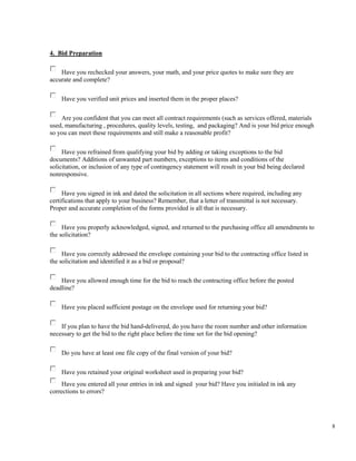 8
4. Bid Preparation
Have you rechecked your answers, your math, and your price quotes to make sure they are
accurate and complete?
Have you verified unit prices and inserted them in the proper places?
Are you confident that you can meet all contract requirements (such as services offered, materials
used, manufacturing , procedures, quality levels, testing, and packaging? And is your bid price enough
so you can meet these requirements and still make a reasonable profit?
Have you refrained from qualifying your bid by adding or taking exceptions to the bid
documents? Additions of unwanted part numbers, exceptions to items and conditions of the
solicitation, or inclusion of any type of contingency statement will result in your bid being declared
nonresponsive.
Have you signed in ink and dated the solicitation in all sections where required, including any
certifications that apply to your business? Remember, that a letter of transmittal is not necessary.
Proper and accurate completion of the forms provided is all that is necessary.
Have you properly acknowledged, signed, and returned to the purchasing office all amendments to
the solicitation?
Have you correctly addressed the envelope containing your bid to the contracting office listed in
the solicitation and identified it as a bid or proposal?
Have you allowed enough time for the bid to reach the contracting office before the posted
deadline?
Have you placed sufficient postage on the envelope used for returning your bid?
If you plan to have the bid hand-delivered, do you have the room number and other information
necessary to get the bid to the right place before the time set for the bid opening?
Do you have at least one file copy of the final version of your bid?
Have you retained your original worksheet used in preparing your bid?
Have you entered all your entries in ink and signed your bid? Have you initialed in ink any
corrections to errors?
 