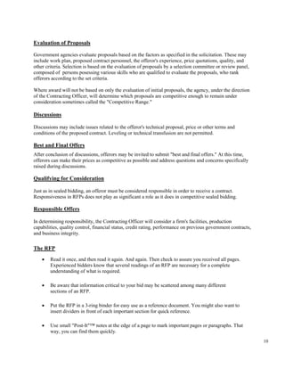10
Evaluation of Proposals
Government agencies evaluate proposals based on the factors as specified in the solicitation. These may
include work plan, proposed contract personnel, the offeror's experience, price quotations, quality, and
other criteria. Selection is based on the evaluation of proposals by a selection committee or review panel,
composed of persons posessing various skills who are qualified to evaluate the proposals, who rank
offerors according to the set criteria.
Where award will not be based on only the evaluation of initial proposals, the agency, under the direction
of the Contracting Officer, will determine which proposals are competitive enough to remain under
consideration sometimes called the "Competitive Range."
Discussions
Discussions may include issues related to the offeror's technical proposal, price or other terms and
conditions of the proposed contract. Leveling or technical transfusion are not permitted.
Best and Final Offers
After conclusion of discussions, offerors may be invited to submit "best and final offers." At this time,
offerors can make their prices as competitive as possible and address questions and concerns specifically
raised during discussions.
Qualifying for Consideration
Just as in sealed bidding, an offeror must be considered responsible in order to receive a contract.
Responsiveness in RFPs does not play as significant a role as it does in competitive sealed bidding.
Responsible Offers
In determining responsibility, the Contracting Officer will consider a firm's facilities, production
capabilities, quality control, financial status, credit rating, performance on previous government contracts,
and business integrity.
The RFP
• Read it once, and then read it again. And again. Then check to assure you received all pages.
Experienced bidders know that several readings of an RFP are necessary for a complete
understanding of what is required.
• Be aware that information critical to your bid may be scattered among many different
sections of an RFP.
• Put the RFP in a 3-ring binder for easy use as a reference document. You might also want to
insert dividers in front of each important section for quick reference.
• Use small "Post-It"™ notes at the edge of a page to mark important pages or paragraphs. That
way, you can find them quickly.
 