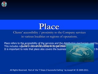Place Clients’ accessibility / proximity to the Company services  in various localities or regions of operations.  Dubai.jpg Place refers to the accessibility of the services and the distribution mechanism used by the corporate service provider.  This includes regional / network branches in target cities and so on.   It is important to note that place also covers the business hours which clearly affect the accessibility of the service. All Rights Reserved.  Part of  the ‘7 Steps 2 Successful Selling’  by Joseph M  © 2009-2011. 