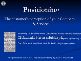 Positioning The customer’s perception of your Company & Services. focus_illusion.jpg Positioning  is the effort by the Corporate to occupy a distinct competitive position in the mind of the target customer.  This could be in terms of low transaction cost, low price, high quality of customer care, quick turnaround time, professional service, etc.  One of the least tangible of the 8 Ps, Positioning is a perception. All Rights Reserved.  Part of  the ‘7 Steps 2 Successful Selling’  by Joseph M  © 2009-2011. 