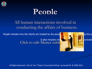 People All human interactions involved in conducting the affairs of business. Hotels & Food 25-Jul-10 04-22-48 PM 480x380.jpg People includes how the clients are treated by the people involved with delivering the product – in other words – the employees. It also includes recruitment, internal communications, performance monitoring and training. All Rights Reserved.  Part of  the ‘7 Steps 2 Successful Selling’  by Joseph M  © 2009-2011. 