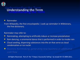 Understanding the Term Rainmaker From Wikipedia, the free encyclopedia | Look up rainmaker in Wiktionary , the free dictionary. Rainmaker may refer to: Rainmaking, attempting to artificially induce or increase precipitation  Rain dancing, a ceremonial dance that is performed in order to invoke rain Cloud seeding, dispersing substances into the air that serve as cloud condensation or ice nuclei Business Rainmaking, generating new business or additional cash flow Understanding the Term Understanding the Term All Rights Reserved.  Part of  the ‘7 Steps 2 Successful Selling’  by Joseph M  © 2009-2011. 