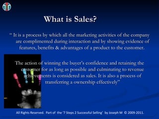 Be_Unique.jpg What is Sales? “ It is a process by which all the marketing activities of the company are complimented during interaction and by showing evidence of features, benefits & advantages of a product to the customer.  The action of winning the buyer’s confidence and retaining the customer for as long as possible and culminating to revenue achievements is considered as sales. It is also a process of transferring a ownership effectively” All Rights Reserved.  Part of  the ‘7 Steps 2 Successful Selling’  by Joseph M  © 2009-2011. 