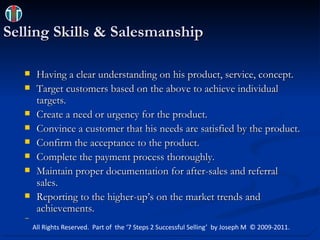 Selling Skills & Salesmanship Having a clear understanding on his product, service, concept. Target customers based on the above to achieve individual targets. Create a need or urgency for the product. Convince a customer that his needs are satisfied by the product. Confirm the acceptance to the product. Complete the payment process thoroughly. Maintain proper documentation for after-sales and referral sales. Reporting to the higher-up’s on the market trends and achievements. All Rights Reserved.  Part of  the ‘7 Steps 2 Successful Selling’  by Joseph M  © 2009-2011. 