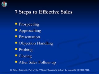 7 Steps to Effective Sales Prospecting Approaching Presentation Objection Handling Probing Closing After Sales Follow-up All Rights Reserved.  Part of  the ‘7 Steps 2 Successful Selling’  by Joseph M  © 2009-2011. 