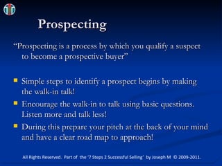 Prospecting “Prospecting is a process by which you qualify a suspect to become a prospective buyer” Simple steps to identify a prospect begins by making the walk-in talk! Encourage the walk-in to talk using basic questions.  Listen more and talk less! During this prepare your pitch at the back of your mind and have a clear road map to approach! All Rights Reserved.  Part of  the ‘7 Steps 2 Successful Selling’  by Joseph M  © 2009-2011. 