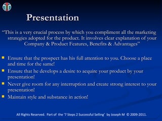 Presentation “This is a very crucial process by which you compliment all the marketing strategies adopted for the product. It involves clear explanation of your Company & Product Features, Benefits & Advantages” Ensure that the prospect has his full attention to you. Choose a place and time for the same! Ensure that he develops a desire to acquire your product by your presentation! Never give room for any interruption and create strong interest to your presentation! Maintain style and substance in action! All Rights Reserved.  Part of  the ‘7 Steps 2 Successful Selling’  by Joseph M  © 2009-2011. 