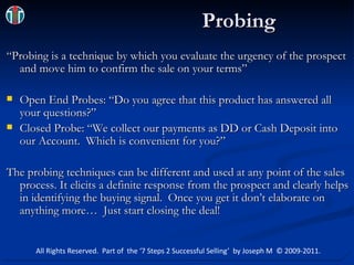 Probing “Probing is a technique by which you evaluate the urgency of the prospect and move him to confirm the sale on your terms” Open End Probes: “Do you agree that this product has answered all your questions?” Closed Probe: “We collect our payments as DD or Cash Deposit into our Account.  Which is convenient for you?” The probing techniques can be different and used at any point of the sales process. It elicits a definite response from the prospect and clearly helps in identifying the buying signal.  Once you get it don’t elaborate on anything more …  Just start closing the deal! All Rights Reserved.  Part of  the ‘7 Steps 2 Successful Selling’  by Joseph M  © 2009-2011. 