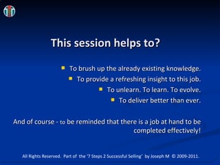 This session helps to? To brush up the already existing knowledge. To provide a refreshing insight to this job. To unlearn. To learn. To evolve. To deliver better than ever. And of course - to  be reminded that there is a job at hand to be completed effectively! All Rights Reserved.  Part of  the ‘7 Steps 2 Successful Selling’  by Joseph M  © 2009-2011. 