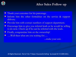 After Sales Follow up Thank your customer for his patronage. Inform him the other formalities on the service & support delivery. Provide him with contact numbers of support department. Encourage him to give you referral leads as he would be willing to do now. Check up if he can be referred with the leads. Finally, congratulate him on the ownership! ….Well then what are you waiting for…. ...make your exit. All Rights Reserved.  Part of  the ‘7 Steps 2 Successful Selling’  by Joseph M  © 2009-2011. 