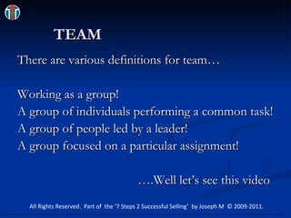 TEAM There are various definitions for team… Working as a group! A group of individuals performing a common task! A group of people led by a leader! A group focused on a particular assignment! ….Well let’s see this video All Rights Reserved.  Part of  the ‘7 Steps 2 Successful Selling’  by Joseph M  © 2009-2011. 