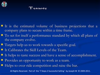  Targets It is the estimated volume of business projections that a company plans to secure within a time frame. To set for itself a performance standard by which all plans of the company evolve. Targets help us to work towards a specific goal. It Calibrates the Skill Levels of the Team. It helps to taste success and have a sense of accomplishment. Provides an opportunity to work as a team. Helps to over ride competition and raise the bar. All Rights Reserved.  Part of  the ‘7 Steps 2 Successful Selling’  by Joseph M  © 2009-2011. 