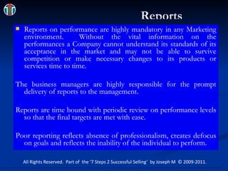 Reports Reports on performance are highly mandatory in any Marketing environment.  Without the vital information on the performances a Company cannot understand its standards of its acceptance in the market and may not be able to survive competition or make necessary changes to its products or services time to time.  The business managers are highly responsible for the prompt delivery of reports to the management. Reports are time bound with periodic review on performance levels so that the final targets are met with ease. Poor reporting reflects absence of professionalism, creates defocus on goals and reflects the inability of the individual to perform. All Rights Reserved.  Part of  the ‘7 Steps 2 Successful Selling’  by Joseph M  © 2009-2011. 