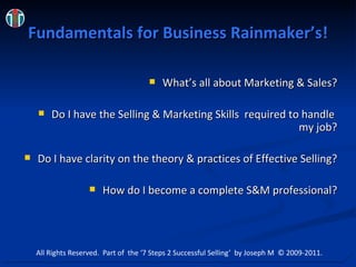 Fundamentals for Business Rainmaker’s! What’s all about Marketing & Sales? Do I have the Selling & Marketing Skills  required to handle  my job? Do I have clarity on the theory & practices of Effective Selling? How do I become a complete S&M professional? All Rights Reserved.  Part of  the ‘7 Steps 2 Successful Selling’  by Joseph M  © 2009-2011. 