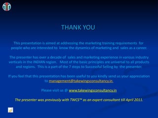 THANK YOU  This presentation is aimed at addressing the marketing training requirements  for  people who are interested to  know the dynamics of marketing and  sales as a career. The presenter has over a decade of  sales and marketing experience in various industry verticals in the INDIAN region.  Most of the basic principles are universal to all products and regions.  This is a part of the 7 steps to Successful Selling by  the presenter. If you feel that this presentation has been useful to you kindly send us your appreciation to [email_address] Please visit us @ www.takewingsconsultancy.in The presenter was previously with TWCS™ as an expert consultant till April 2011. 
