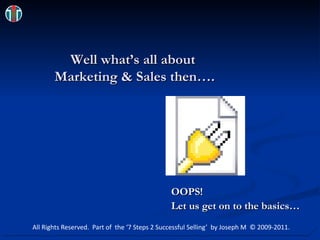 Well what’s all about  Marketing & Sales then…. OOPS!  Let us get on to the basics… All Rights Reserved.  Part of  the ‘7 Steps 2 Successful Selling’  by Joseph M  © 2009-2011. 