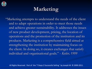 Marketing “Marketing attempts to understand the needs of the client and to adapt operations in order to meet those needs and achieve greater sustainability. It addresses the issues of new product development, pricing, the location of operations and the promotion of the institution and its products. Marketing is a comprehensive field aimed at strengthening the institution by maintaining focus on the client. In doing so, it creates exchanges that satisfy individual and organisational goals.” - Kotler, 1999 All Rights Reserved.  Part of  the ‘7 Steps 2 Successful Selling’  by Joseph M  © 2009-2011. 
