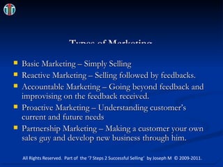Types of Marketing Basic Marketing – Simply Selling  Reactive Marketing – Selling followed by feedbacks.  Accountable Marketing – Going beyond feedback and improvising on the feedback received. Proactive Marketing – Understanding customer’s current and future needs Partnership Marketing – Making a customer your own sales guy and develop new business through him. All Rights Reserved.  Part of  the ‘7 Steps 2 Successful Selling’  by Joseph M  © 2009-2011. 