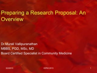 Preparing a Research Proposal: An
Overview
Dr.Murali Vallipuranathan
MBBS, PGD, MSc, MD
Board Certified Specialist in Community Medicine
5/2/2013 ICPHI 2013 1
 