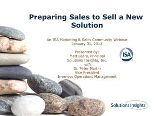 Preparing Sales to Sell a New
Solution
An ISA Marketing & Sales Community Webinar
January 31, 2012
Presented By:
Matt Leary, Principal
Solutions Insights, Inc.
with
Dr. Peter Martin
Vice President
Invensys Operations Management
 