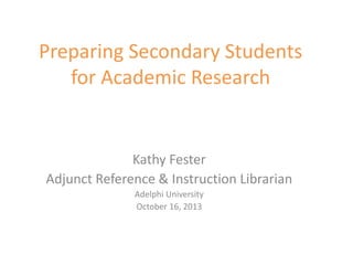 Preparing Secondary Students
for Academic Research
Kathy Fester
Adjunct Reference & Instruction Librarian
Adelphi University
October 16, 2013
 