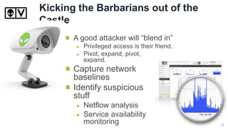 Kicking the Barbarians out of the
Castle
A good attacker will “blend in”
Privileged access is their friend.
Pivot, expand, pivot,
expand.
Capture network
baselines
Identify suspicious
stuff
Netflow analysis
Service availability
monitoring 16
 