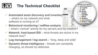 The Technical Checklist
 Automated asset discovery and inventory
– what’s on my network and what
software is running on it?
 Behavioral monitoring / netflow analysis
– what’s “normal” activity for my servers and my network?
 Network, host-based IDS – what threats are active in my
network now?
 Log management / log search – “long, deep and wide”
 Dynamic threat intelligence – threats are constantly
changing, so should my defenses
21
 