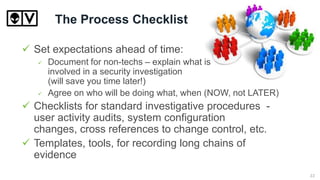 The Process Checklist
 Set expectations ahead of time:
 Document for non-techs – explain what is
involved in a security investigation
(will save you time later!)
 Agree on who will be doing what, when (NOW, not LATER)
 Checklists for standard investigative procedures -
user activity audits, system configuration
changes, cross references to change control, etc.
 Templates, tools, for recording long chains of
evidence
22
 