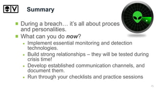 Summary
During a breach… it’s all about process
and personalities.
What can you do now?
Implement essential monitoring and detection
technologies.
Build strong relationships – they will be tested during
crisis time!
Develop established communication channels, and
document them.
Run through your checklists and practice sessions
25
 