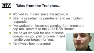 Tales from the Trenches…
Worked in Infosec since the mid-90’s
Been a sysadmin, a pen-tester and an incident
responder.
I’ve worked on breaches ranging from mom and
pop mail servers to the 2011 RSA Breach.
I’ve never worked for one of those
companies you pay to come in and
handle your breach for you.
It’s always been personal.
7
 