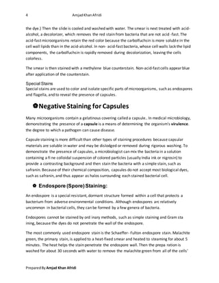 4 AmjadKhanAfridi
PreparedBy Amjad Khan Afridi
the dye.) Then the slide is cooled and washed with water. The smear is next treated with acid-
alcohol, a decolorizer, which removes the red stain from bacteria that are not acid -fast. The
acid-fast microorganisms retain the red color because the carbolfuchsin is more soluble in the
cell wall lipids than in the acid-alcohol. In non- acid-fast bacteria, whose cell walls lack the lipid
components, the carbolfuchsin is rapidly removed during decolorization, leaving the cells
colorless.
The smear is then stained with a methylene blue counterstain. Non-acid-fast cells appear blue
after application of the counterstain.
Special Stains
Special stains are used to color and isolate specific parts of microorganisms, such as endospores
and flagella, and to reveal the presence of capsules.
Negative Staining for Capsules
Many microorganisms contain a gelatinous covering called a capsule.. In medical microbiology,
demonstrating the presence of a capsule is a means of determining the organism's virulence.
the degree to which a pathogen can cause disease.
Capsule staining is more difficult than other types of staining procedures because capsular
materials are soluble in water and may be dislodged or removed during rigorous washing. To
demonstrate the presence of capsules, a microbiologist can mix the bacteria in a solution
containing a fi ne colloidal suspension of colored particles (usually India ink or nigrosin) to
provide a contrasting background and then stain the bacteria with a simple stain, such as
safranin. Because of their chemical composition, capsules do not accept most biological dyes,
such as safranin, and thus appear as halos surrounding each stained bacterial cell.
 Endospore (Spore)Staining:
An endospore is a special resistant, dormant structure formed within a cell that protects a
bacterium from adverse environmental conditions. Although endospores arc relatively
uncommon in bacterial cells, they can be formed by a few genera of bacteria.
Endospores cannot be stained by ord inary methods, such as simple staining and Gram sta
ining, because the dyes do not penetrate the wall of the endospore.
The most commonly used endospore stain is the Schaeffer- Fulton endospore stain. Malachite
green, the primary stain, is applied to a heat-fixed smear and heated to steaming for about 5
minutes. The heat helps the stain penetrate the endospore wall. Then the prepa ration is
washed for about 30 seconds with water to remove the malachite green from all of the cells'
 