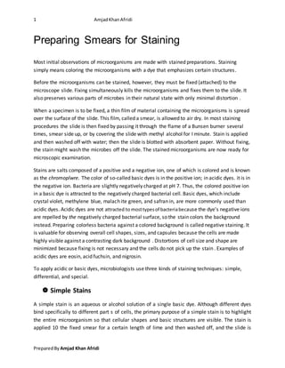 1 AmjadKhanAfridi
PreparedBy Amjad Khan Afridi
Preparing Smears for Staining
Most initial observations of microorganisms are made with stained preparations. Staining
simply means coloring the microorganisms with a dye that emphasizes certain structures.
Before the microorganisms can be stained, however, they must be fixed (attached) to the
microscope slide. Fixing simultaneously kills the microorganisms and fixes them to the slide. It
also preserves various parts of microbes in their natural state with only minimal distortion .
When a specimen is to be fixed, a thin film of material containing the microorganisms is spread
over the surface of the slide. This film, called a smear, is allowed to air dry. In most staining
procedures the slide is then fixed by passing it through the flame of a Bunsen burner several
times, smear side up, or by covering the slide with methyl alcohol for I minute. Stain is applied
and then washed off with water; then the slide is blotted with absorbent paper. Without fixing,
the stain might wash the microbes off the slide. The stained microorganisms are now ready for
microscopic examination.
Stains are salts composed of a positive and a negative ion, one of which is colored and is known
as the chromoplwre. The color of so-called basic dyes is in the positive ion; in acidic dyes. it is in
the negative ion. Bacteria are slightly negatively charged at pH 7. Thus, the colored positive ion
in a basic dye is attracted to the negatively charged bacterial cell. Basic dyes, which include
crystal violet, methylene blue, malach ite green, and safran in, are more commonly used than
acidic dyes. Acidic dyes are not attracted to mosttypesof bacteriabecause the dye's negative ions
are repelled by the negatively charged bacterial surface, so the stain colors the background
instead. Preparing colorless bacteria against a colored background is called negative staining. It
is valuable for observing overall cell shapes, sizes, and capsules because the cells are made
highly visible against a contrasting dark background . Distortions of cell size and shape are
minimized because fixing is not necessary and the cells do not pick up the stain . Examples of
acidic dyes are eosin, acid fuchsin, and nigrosin.
To apply acidic or basic dyes, microbiologists use three kinds of staining techniques: simple,
differential, and special.
 Simple Stains
A simple stain is an aqueous or alcohol solution of a single basic dye. Although different dyes
bind specifically to different part s of cells, the primary purpose of a simple stain is to highlight
the entire microorganism so that cellular shapes and basic structures are visible. The stain is
applied 10 the fixed smear for a certain length of lime and then washed off, and the slide is
 