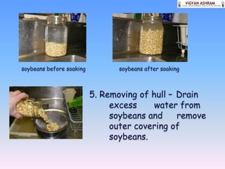 soybeans before soaking          soybeans after soaking



                          5. Removing of hull – Drain
                               excess     water from
                               soybeans and     remove
                               outer covering of
                               soybeans.
 